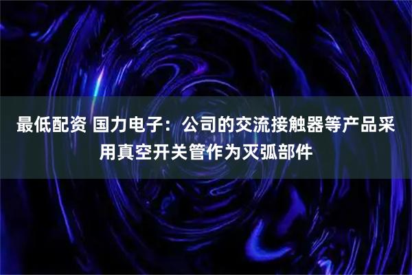 最低配资 国力电子：公司的交流接触器等产品采用真空开关管作为灭弧部件
