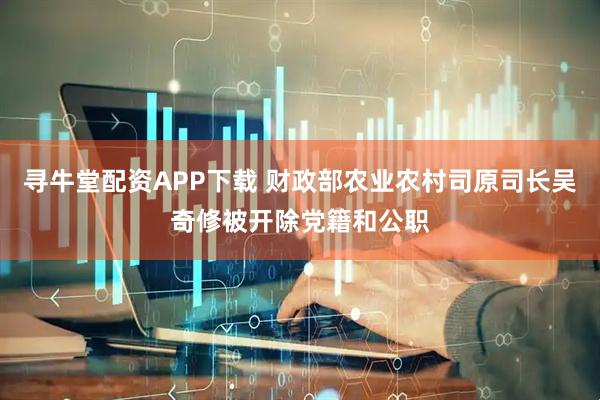 寻牛堂配资APP下载 财政部农业农村司原司长吴奇修被开除党籍和公职