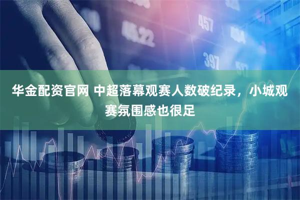 华金配资官网 中超落幕观赛人数破纪录，小城观赛氛围感也很足