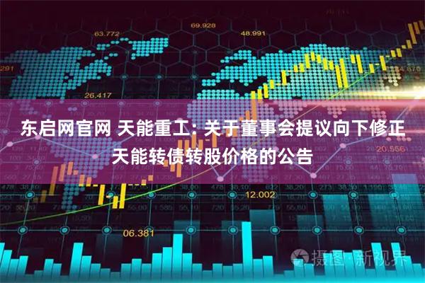 东启网官网 天能重工: 关于董事会提议向下修正天能转债转股价格的公告