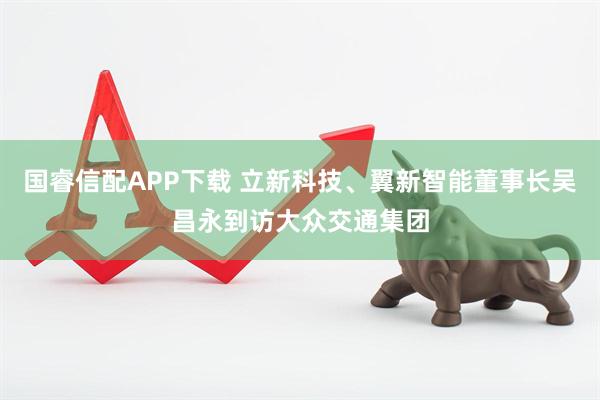 国睿信配APP下载 立新科技、翼新智能董事长吴昌永到访大众交通集团