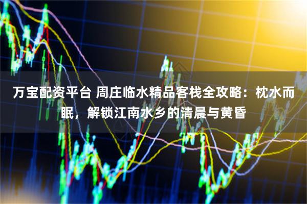 万宝配资平台 周庄临水精品客栈全攻略：枕水而眠，解锁江南水乡的清晨与黄昏