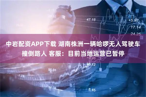 中岩配资APP下载 湖南株洲一辆哈啰无人驾驶车撞倒路人 客服：目前当地运营已暂停
