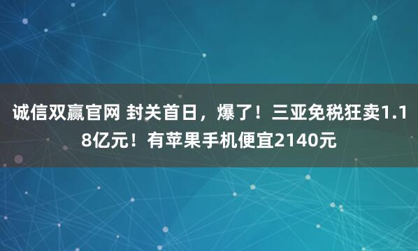 诚信双赢官网 封关首日，爆了！三亚免税狂卖1.18亿元！有苹果手机便宜2140元