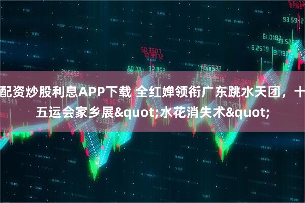 配资炒股利息APP下载 全红婵领衔广东跳水天团，十五运会家乡展"水花消失术"