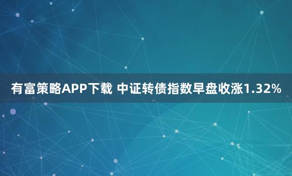 有富策略APP下载 中证转债指数早盘收涨1.32%