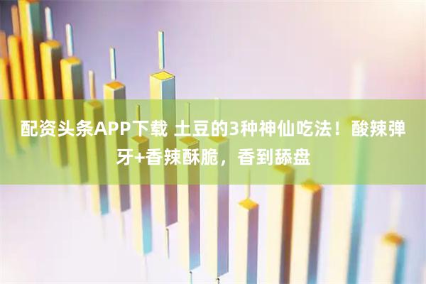 配资头条APP下载 土豆的3种神仙吃法！酸辣弹牙+香辣酥脆，香到舔盘