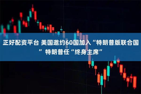 正好配资平台 美国邀约60国加入“特朗普版联合国” 特朗普任“终身主席”