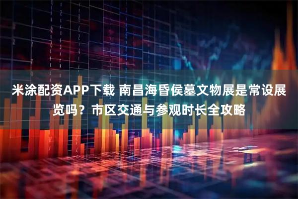 米涂配资APP下载 南昌海昏侯墓文物展是常设展览吗？市区交通与参观时长全攻略