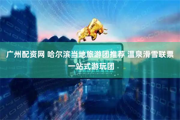广州配资网 哈尔滨当地旅游团推荐 温泉滑雪联票 一站式游玩团