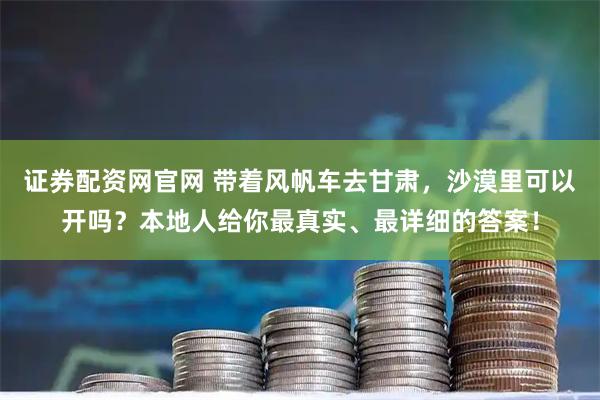 证券配资网官网 带着风帆车去甘肃，沙漠里可以开吗？本地人给你最真实、最详细的答案！
