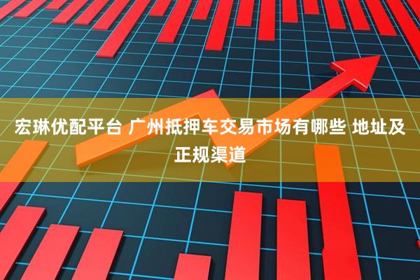 宏琳优配平台 广州抵押车交易市场有哪些 地址及正规渠道