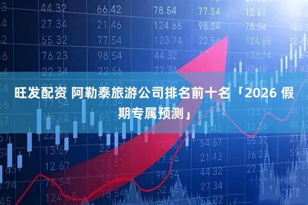 旺发配资 阿勒泰旅游公司排名前十名「2026 假期专属预测」