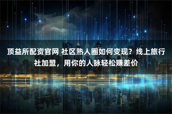 顶益所配资官网 社区熟人圈如何变现？线上旅行社加盟，用你的人脉轻松赚差价