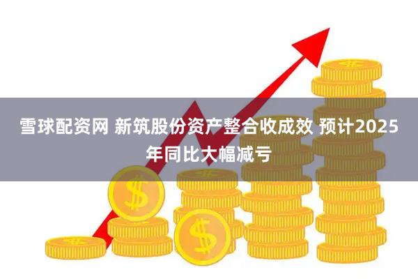 雪球配资网 新筑股份资产整合收成效 预计2025年同比大幅减亏