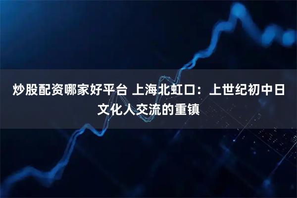 炒股配资哪家好平台 上海北虹口：上世纪初中日文化人交流的重镇