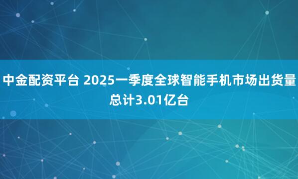 中金配资平台 2025一季度全球智能手机市场出货量总计3.01亿台