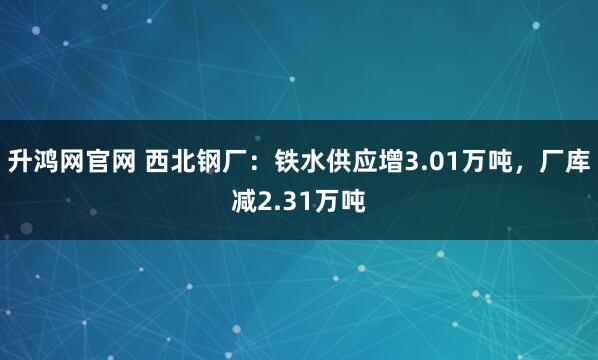 升鸿网官网 西北钢厂：铁水供应增3.01万吨，厂库减2.31万吨