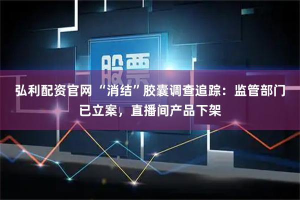 弘利配资官网 “消结”胶囊调查追踪：监管部门已立案，直播间产品下架