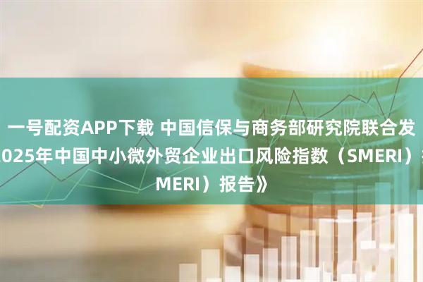 一号配资APP下载 中国信保与商务部研究院联合发布《2025年中国中小微外贸企业出口风险指数（SMERI）报告》
