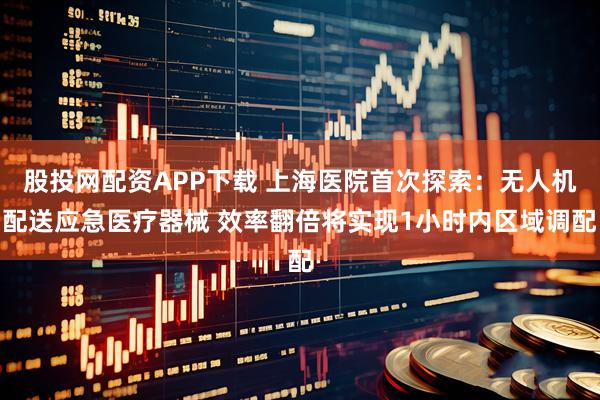 股投网配资APP下载 上海医院首次探索：无人机配送应急医疗器械 效率翻倍将实现1小时内区域调配