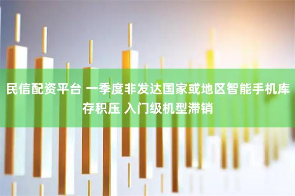 民信配资平台 一季度非发达国家或地区智能手机库存积压 入门级机型滞销