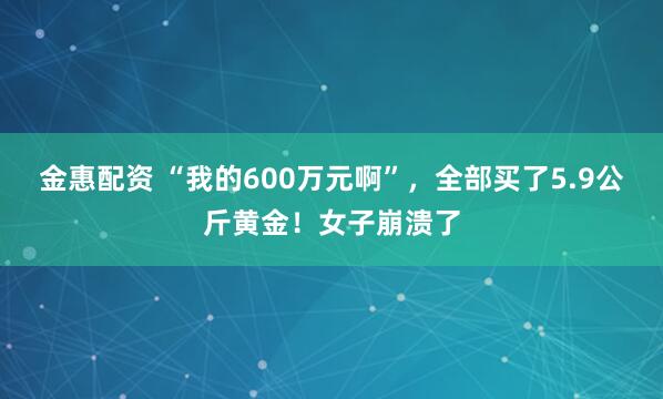 金惠配资 “我的600万元啊”，全部买了5.9公斤黄金！女子崩溃了