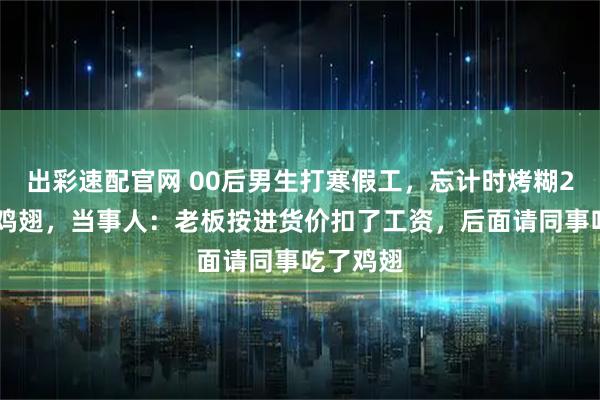 出彩速配官网 00后男生打寒假工，忘计时烤糊200多个鸡翅，当事人：老板按进货价扣了工资，后面请同事吃了鸡翅