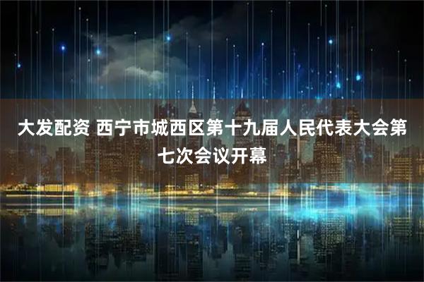 大发配资 西宁市城西区第十九届人民代表大会第七次会议开幕