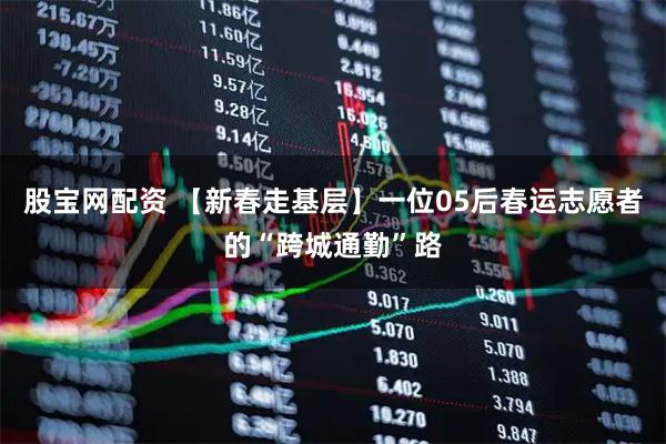 股宝网配资 【新春走基层】一位05后春运志愿者的“跨城通勤”路