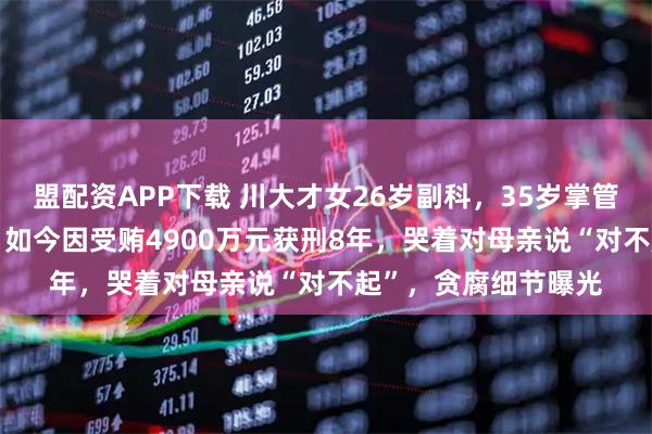 盟配资APP下载 川大才女26岁副科，35岁掌管近700亿国有资产，如今因受贿4900万元获刑8年，哭着对母亲说“对不起”，贪腐细节曝光