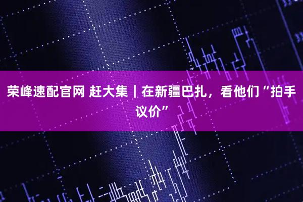荣峰速配官网 赶大集｜在新疆巴扎，看他们“拍手议价”