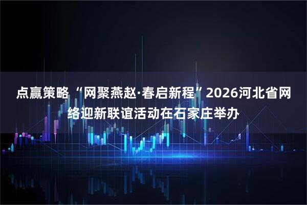 点赢策略 “网聚燕赵·春启新程”2026河北省网络迎新联谊活动在石家庄举办