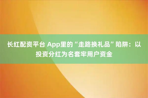 长红配资平台 App里的“走路换礼品”陷阱：以投资分红为名套牢用户资金