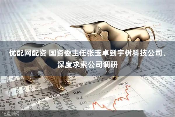 优配网配资 国资委主任张玉卓到宇树科技公司、深度求索公司调研