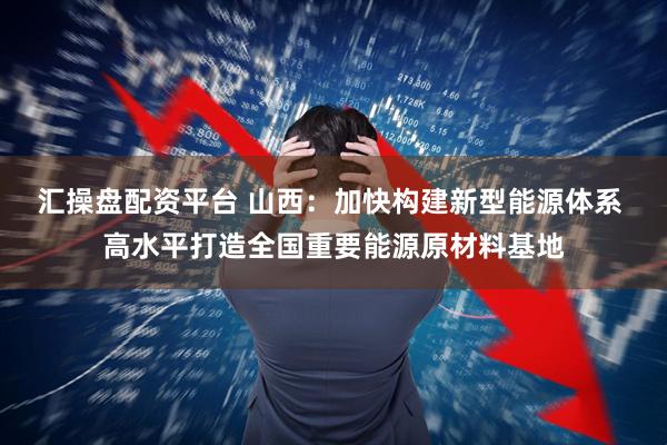汇操盘配资平台 山西：加快构建新型能源体系 高水平打造全国重要能源原材料基地