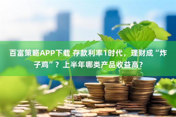 百富策略APP下载 存款利率1时代，理财成“炸子鸡”？上半年哪类产品收益高？