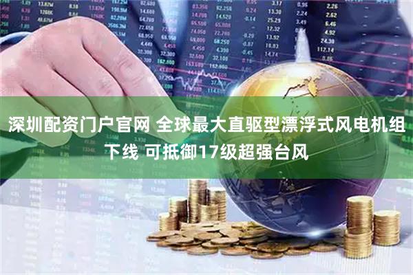 深圳配资门户官网 全球最大直驱型漂浮式风电机组下线 可抵御17级超强台风