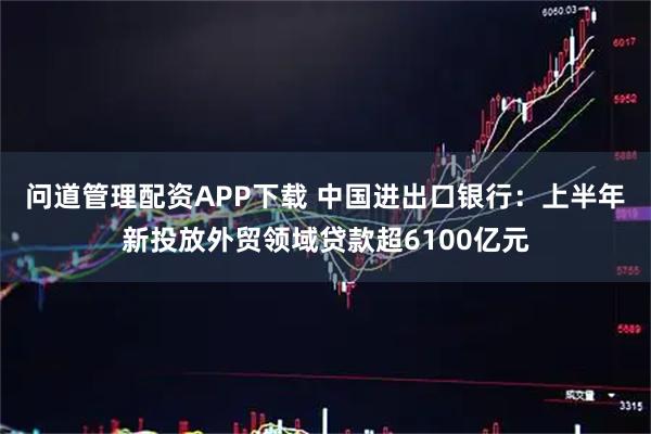 问道管理配资APP下载 中国进出口银行：上半年新投放外贸领域贷款超6100亿元
