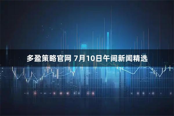 多盈策略官网 7月10日午间新闻精选