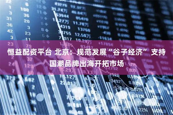 恒益配资平台 北京：规范发展“谷子经济” 支持国潮品牌出海开拓市场