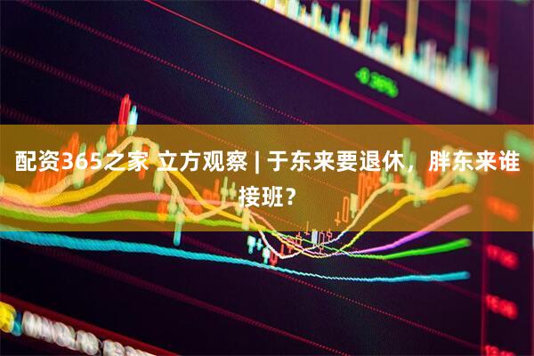 配资365之家 立方观察 | 于东来要退休，胖东来谁接班？