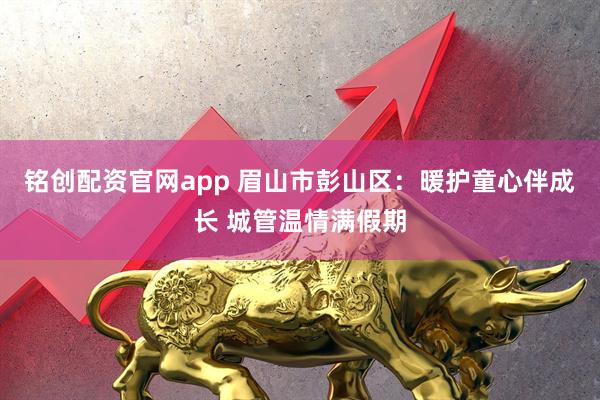 铭创配资官网app 眉山市彭山区：暖护童心伴成长 城管温情满假期