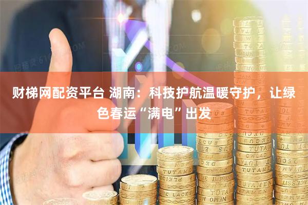 财梯网配资平台 湖南：科技护航温暖守护，让绿色春运“满电”出发