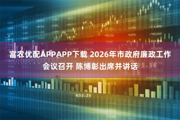 富农优配APPAPP下载 2026年市政府廉政工作会议召开 陈博彰出席并讲话