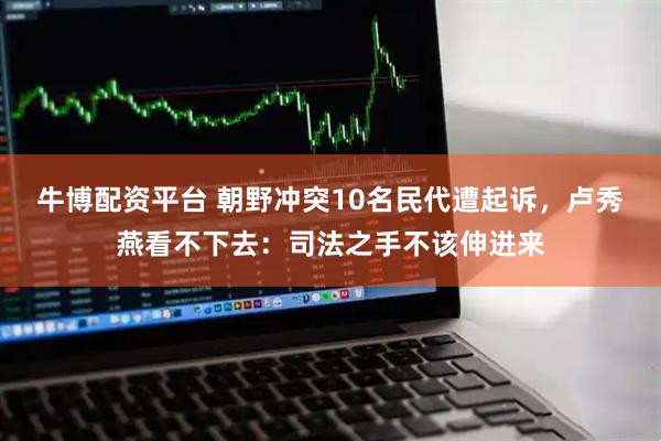 牛博配资平台 朝野冲突10名民代遭起诉，卢秀燕看不下去：司法之手不该伸进来