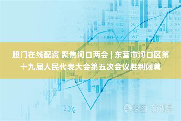 股门在线配资 聚焦河口两会 | 东营市河口区第十九届人民代表大会第五次会议胜利闭幕