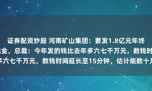 证券配资炒股 河南矿山集团：要发1.8亿元年终奖，现场数6000万元现金，总裁：今年发的钱比去年多六七千万元，数钱时间延长至15分钟，估计能数十几万元