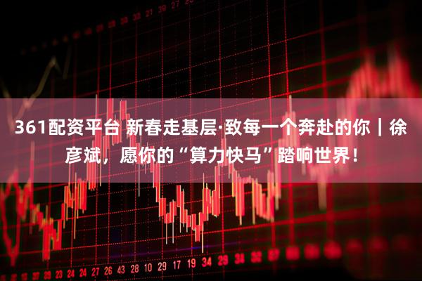 361配资平台 新春走基层·致每一个奔赴的你｜徐彦斌，愿你的“算力快马”踏响世界！