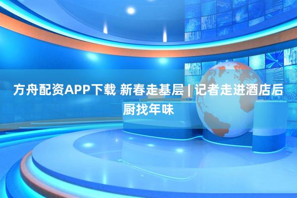 方舟配资APP下载 新春走基层 | 记者走进酒店后厨找年味